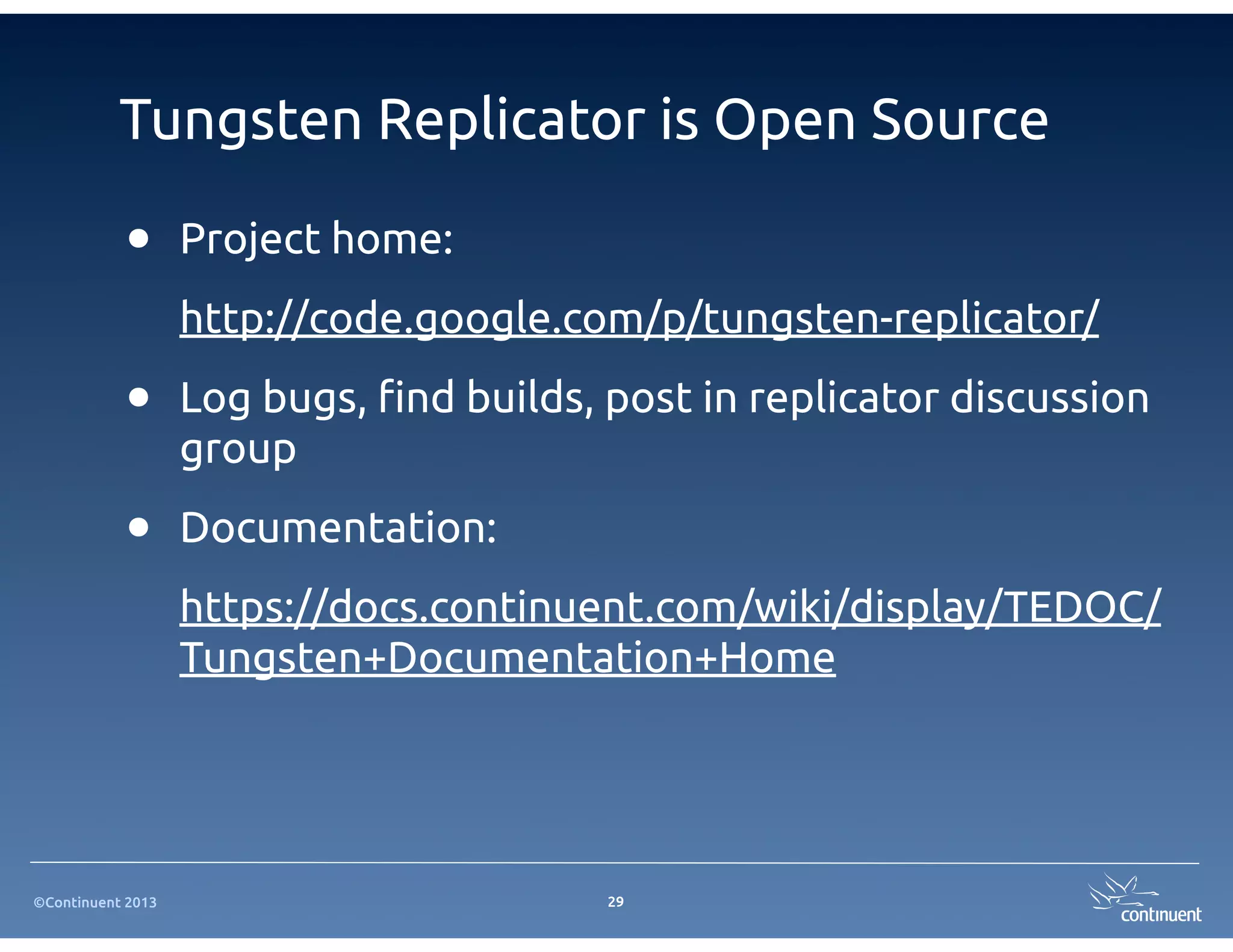 Tungsten Replicator is Open Source

           •       Project home:
                   http://code.google.com/p/tungsten-replicator/

           •       Log bugs, #nd builds, post in replicator discussion
                   group

           •       Documentation:
                   https://docs.continuent.com/wiki/display/TEDOC/
                   Tungsten+Documentation+Home




©Continuent 2013                         29
 