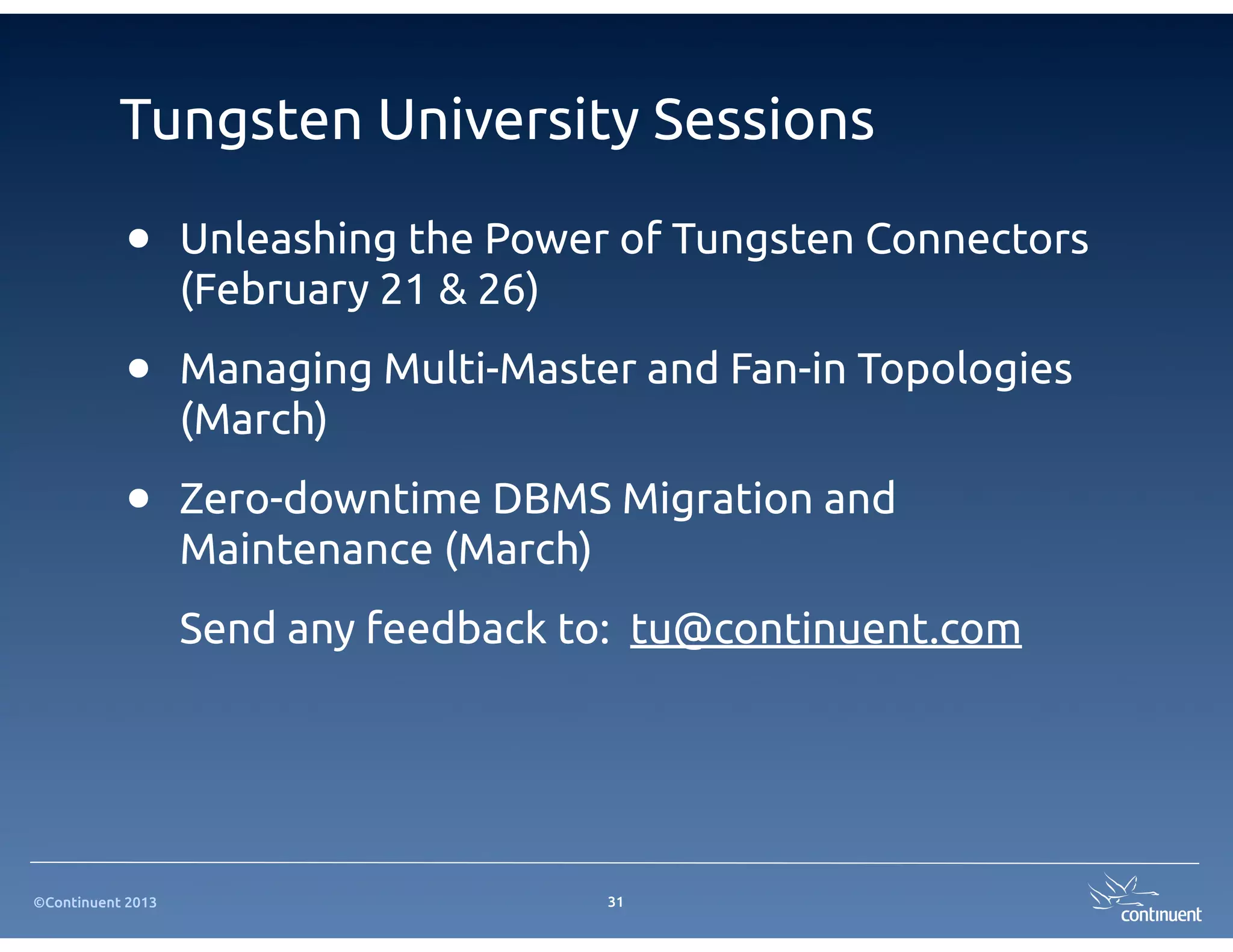 Tungsten University Sessions

           •       Unleashing the Power of Tungsten Connectors
                   (February 21 & 26)

           •       Managing Multi-Master and Fan-in Topologies
                   (March)

           •       Zero-downtime DBMS Migration and
                   Maintenance (March)
                   Send any feedback to: tu@continuent.com




©Continuent 2013                       31
 