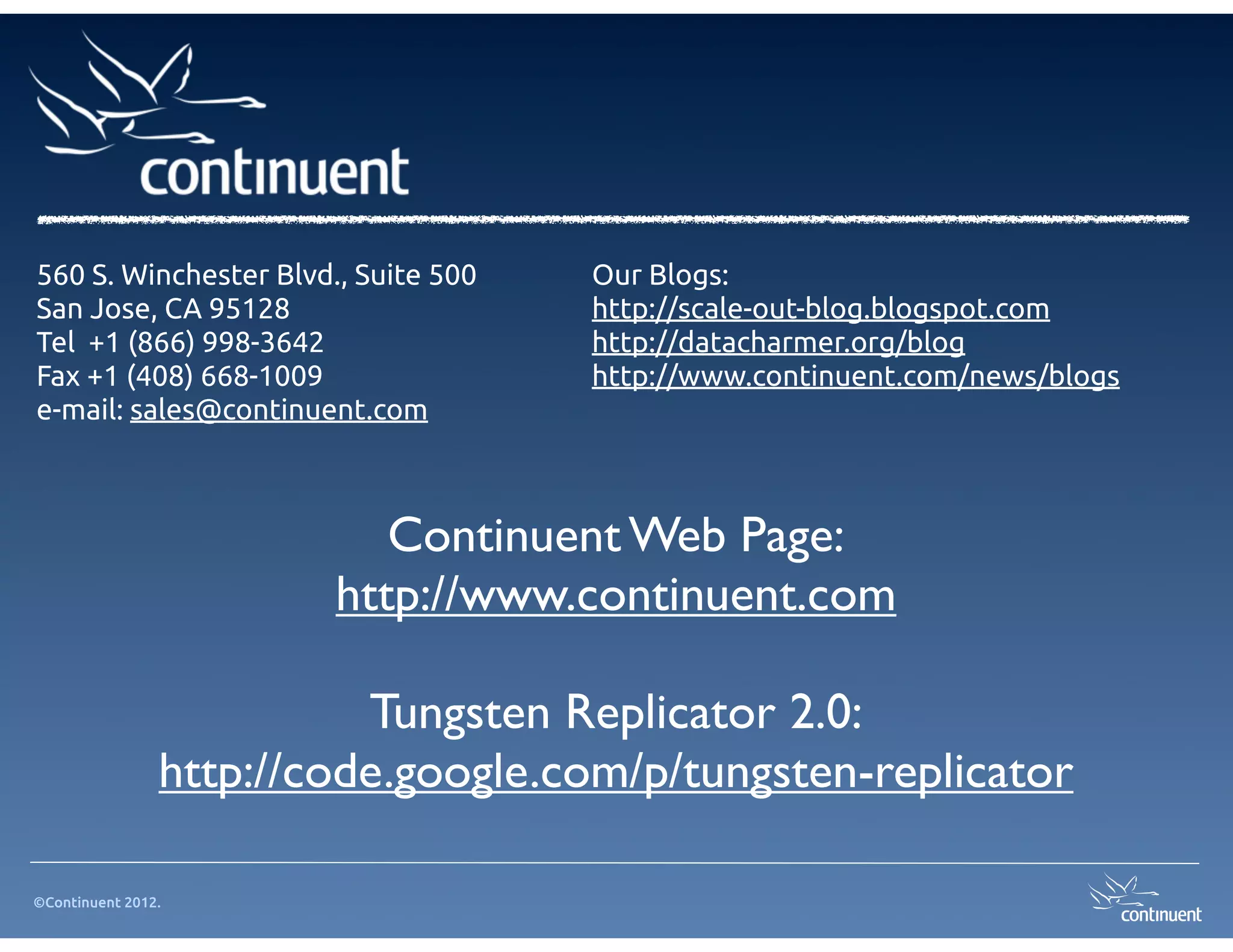 560 S. Winchester Blvd., Suite 500   Our Blogs:
San Jose, CA 95128                   http://scale-out-blog.blogspot.com
Tel +1 (866) 998-3642                http://datacharmer.org/blog
Fax +1 (408) 668-1009                http://www.continuent.com/news/blogs
e-mail: sales@continuent.com



                           Continuent Web Page:
                        http://www.continuent.com

                          Tungsten Replicator 2.0:
                http://code.google.com/p/tungsten-replicator

©Continuent 2012.
 
