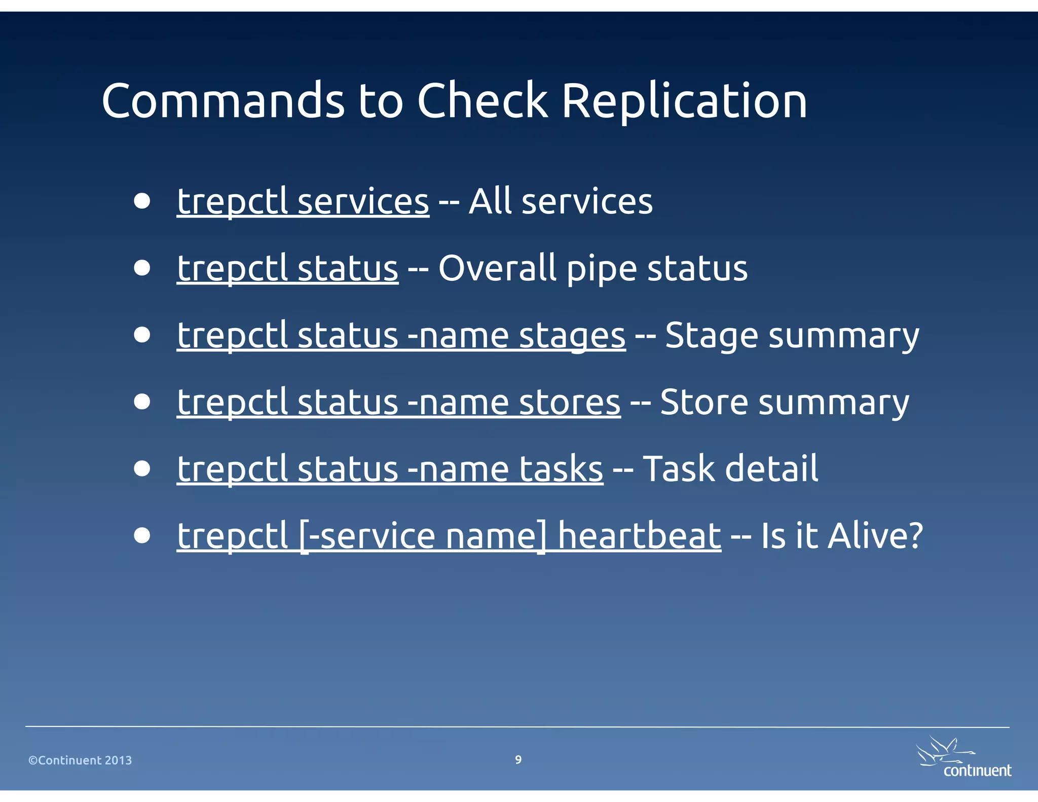 Commands to Check Replication

               •   trepctl services -- All services

               •   trepctl status -- Overall pipe status

               •   trepctl status -name stages -- Stage summary

               •   trepctl status -name stores -- Store summary

               •   trepctl status -name tasks -- Task detail

               •   trepctl [-service name] heartbeat -- Is it Alive?




©Continuent 2013                         9
 