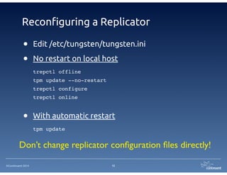 ©Continuent 2014
Reconfiguring a Replicator
• Edit /etc/tungsten/tungsten.ini
• No restart on local host
trepctl offline!
tpm update --no-restart!
trepctl configure!
trepctl online!
!
• With automatic restart
tpm update
12
Don’t change replicator conﬁguration ﬁles directly!
 