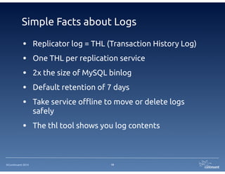 ©Continuent 2014
Simple Facts about Logs
• Replicator log = THL (Transaction History Log)
• One THL per replication service
• 2x the size of MySQL binlog
• Default retention of 7 days
• Take service offline to move or delete logs
safely
• The thl tool shows you log contents
19
 