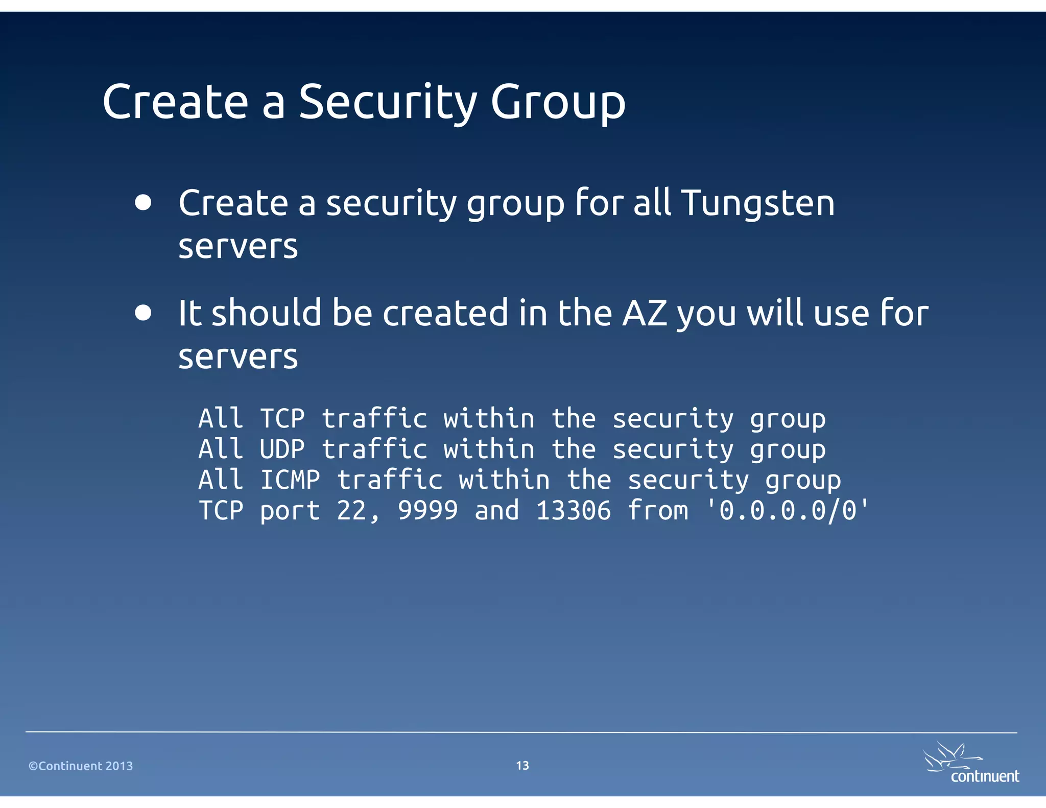 ©Continuent 2013
Create a Security Group
• Create a security group for all Tungsten
servers
• It should be created in the AZ you will use for
servers
13
All TCP traffic within the security group
All UDP traffic within the security group
All ICMP traffic within the security group
TCP port 22, 9999 and 13306 from '0.0.0.0/0'
 