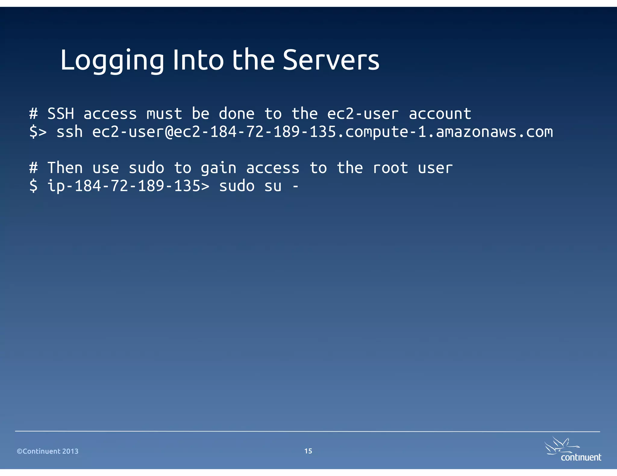 ©Continuent 2013
Logging Into the Servers
# SSH access must be done to the ec2-user account
$> ssh ec2-user@ec2-184-72-189-135.compute-1.amazonaws.com
# Then use sudo to gain access to the root user
$ ip-184-72-189-135> sudo su -
15
 
