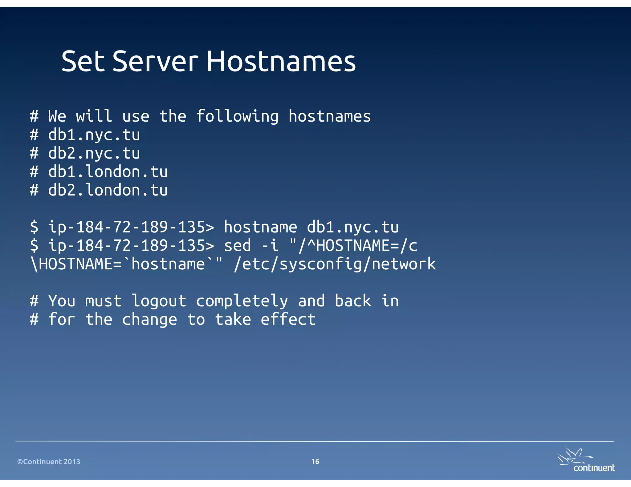 ©Continuent 2013
Set Server Hostnames
# We will use the following hostnames
# db1.nyc.tu
# db2.nyc.tu
# db1.london.tu
# db2.london.tu
$ ip-184-72-189-135> hostname db1.nyc.tu
$ ip-184-72-189-135> sed -i "/^HOSTNAME=/c
HOSTNAME=`hostname`" /etc/sysconfig/network
# You must logout completely and back in
# for the change to take effect
16
 