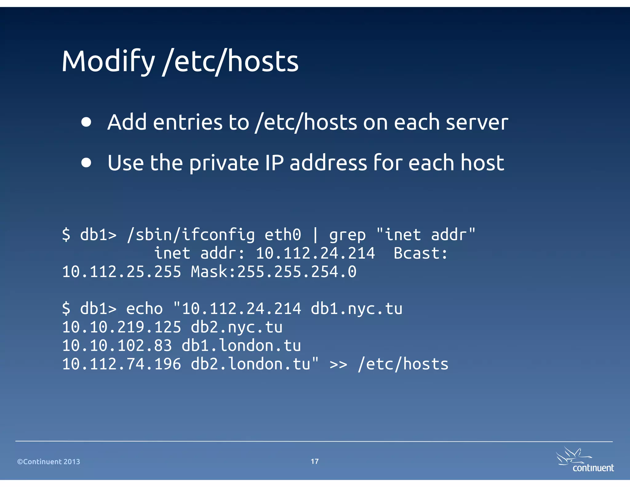 ©Continuent 2013
Modify /etc/hosts
• Add entries to /etc/hosts on each server
• Use the private IP address for each host
17
$ db1> /sbin/ifconfig eth0 | grep "inet addr"
inet addr: 10.112.24.214 Bcast:
10.112.25.255 Mask:255.255.254.0
$ db1> echo "10.112.24.214 db1.nyc.tu
10.10.219.125 db2.nyc.tu
10.10.102.83 db1.london.tu
10.112.74.196 db2.london.tu" >> /etc/hosts
 