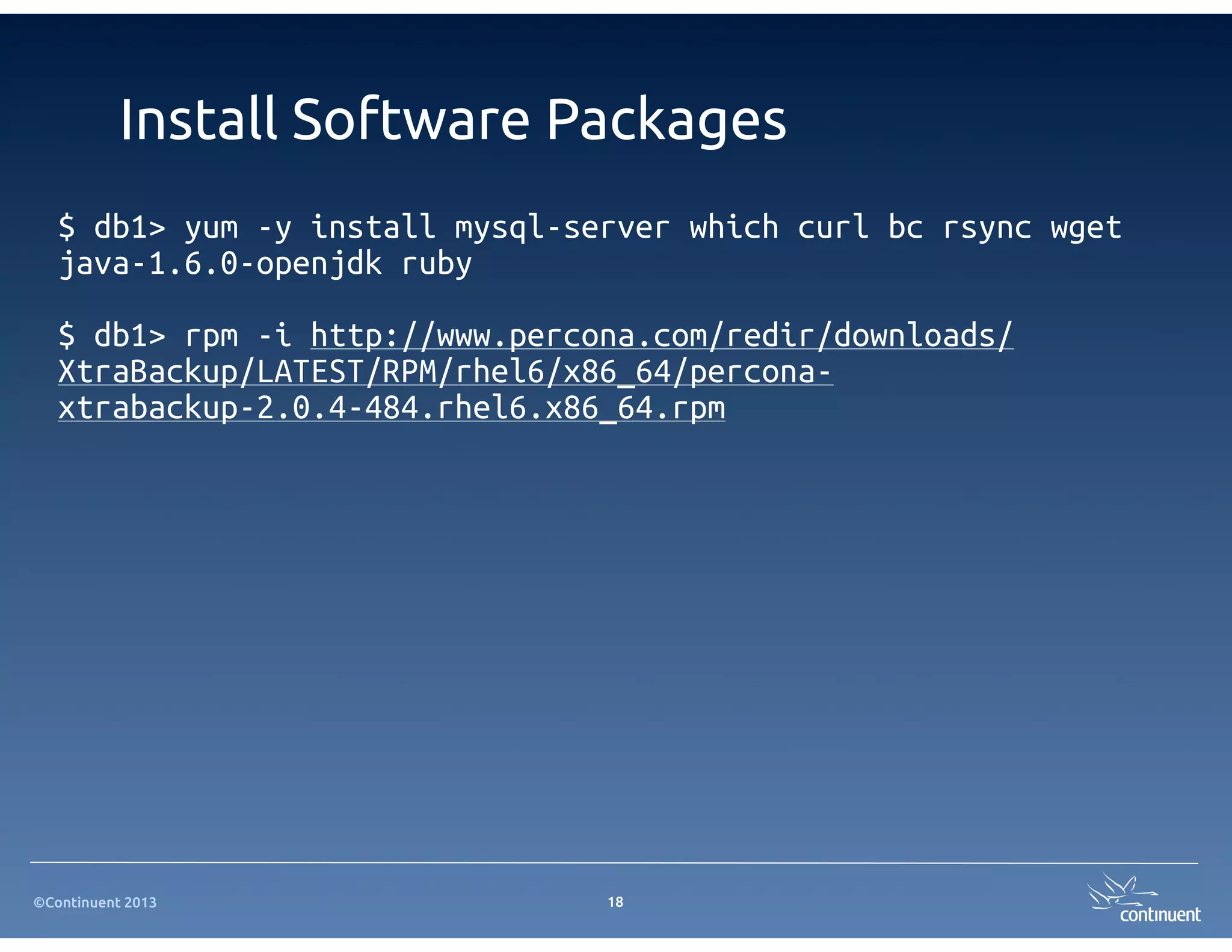 ©Continuent 2013
Install Software Packages
$ db1> yum -y install mysql-server which curl bc rsync wget
java-1.6.0-openjdk ruby
$ db1> rpm -i http://www.percona.com/redir/downloads/
XtraBackup/LATEST/RPM/rhel6/x86_64/percona-
xtrabackup-2.0.4-484.rhel6.x86_64.rpm
18
 