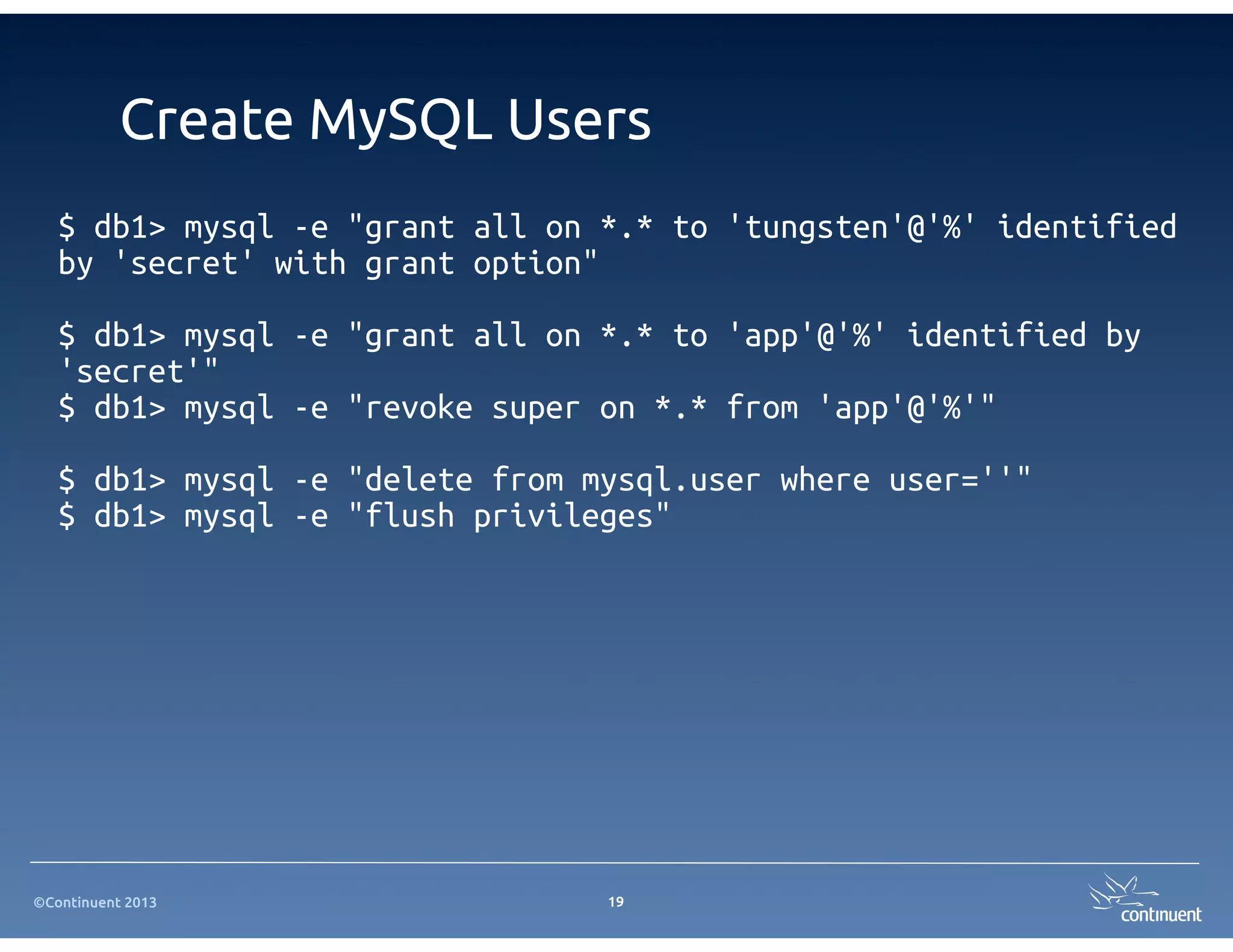 ©Continuent 2013
Create MySQL Users
$ db1> mysql -e "grant all on *.* to 'tungsten'@'%' identified
by 'secret' with grant option"
$ db1> mysql -e "grant all on *.* to 'app'@'%' identified by
'secret'"
$ db1> mysql -e "revoke super on *.* from 'app'@'%'"
$ db1> mysql -e "delete from mysql.user where user=''"
$ db1> mysql -e "flush privileges"
19
 