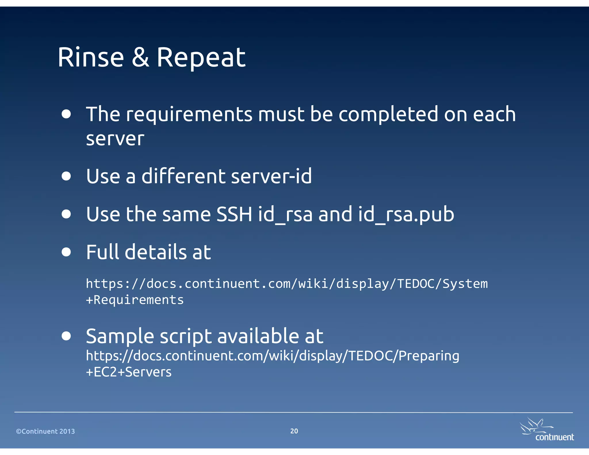 ©Continuent 2013
Rinse & Repeat
• The requirements must be completed on each
server
• Use a di!erent server-id
• Use the same SSH id_rsa and id_rsa.pub
• Full details at
https://docs.continuent.com/wiki/display/TEDOC/System
+Requirements
• Sample script available at
https://docs.continuent.com/wiki/display/TEDOC/Preparing
+EC2+Servers
20
 