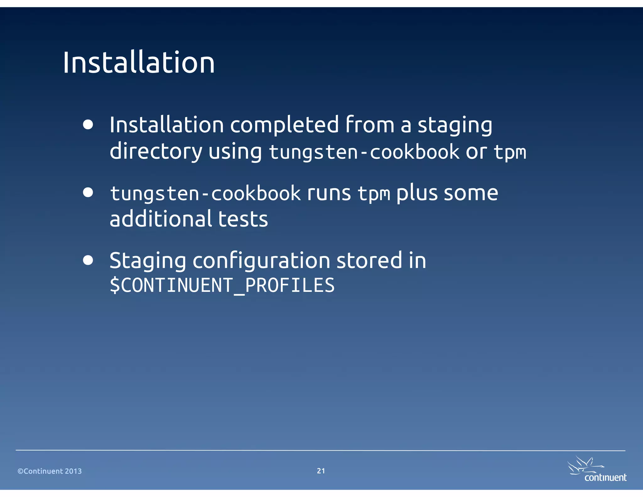©Continuent 2013
Installation
21
• Installation completed from a staging
directory using tungsten-cookbook or tpm
• tungsten-cookbook runs tpm plus some
additional tests
• Staging con"guration stored in
$CONTINUENT_PROFILES
 