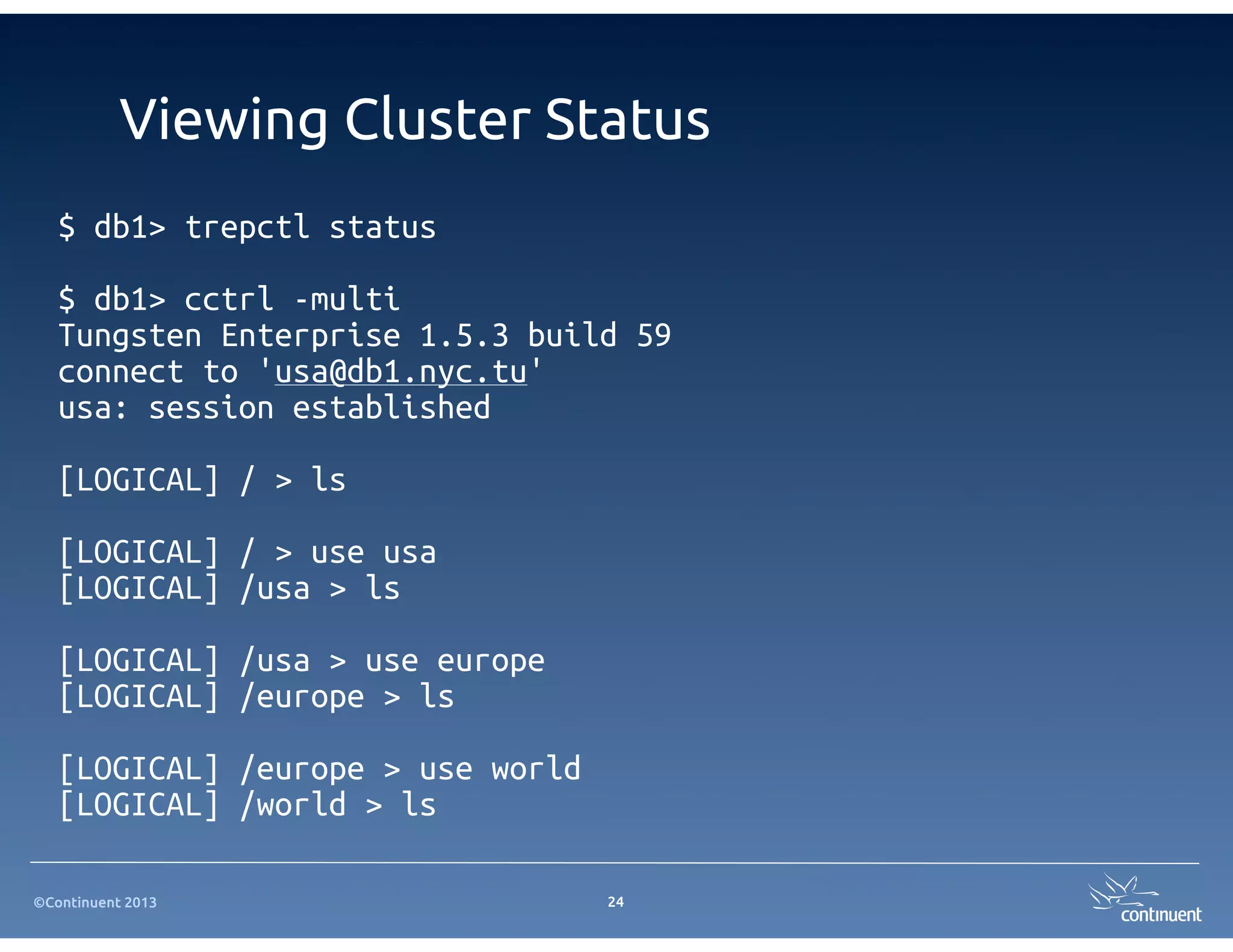 ©Continuent 2013
Viewing Cluster Status
24
$ db1> trepctl status
$ db1> cctrl -multi
Tungsten Enterprise 1.5.3 build 59
connect to 'usa@db1.nyc.tu'
usa: session established
[LOGICAL] / > ls
[LOGICAL] / > use usa
[LOGICAL] /usa > ls
[LOGICAL] /usa > use europe
[LOGICAL] /europe > ls
[LOGICAL] /europe > use world
[LOGICAL] /world > ls
 