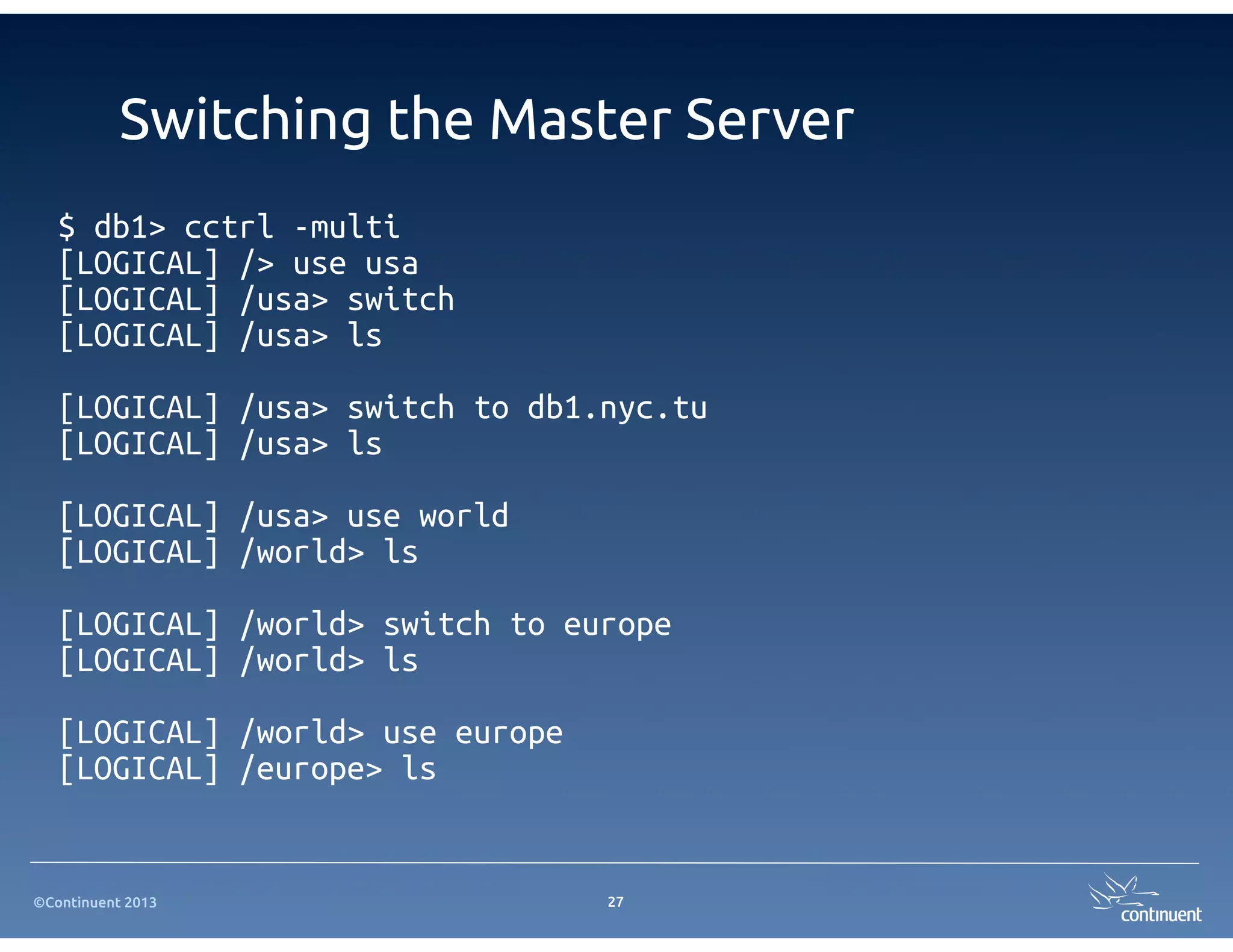 ©Continuent 2013
Switching the Master Server
27
$ db1> cctrl -multi
[LOGICAL] /> use usa
[LOGICAL] /usa> switch
[LOGICAL] /usa> ls
[LOGICAL] /usa> switch to db1.nyc.tu
[LOGICAL] /usa> ls
[LOGICAL] /usa> use world
[LOGICAL] /world> ls
[LOGICAL] /world> switch to europe
[LOGICAL] /world> ls
[LOGICAL] /world> use europe
[LOGICAL] /europe> ls
 