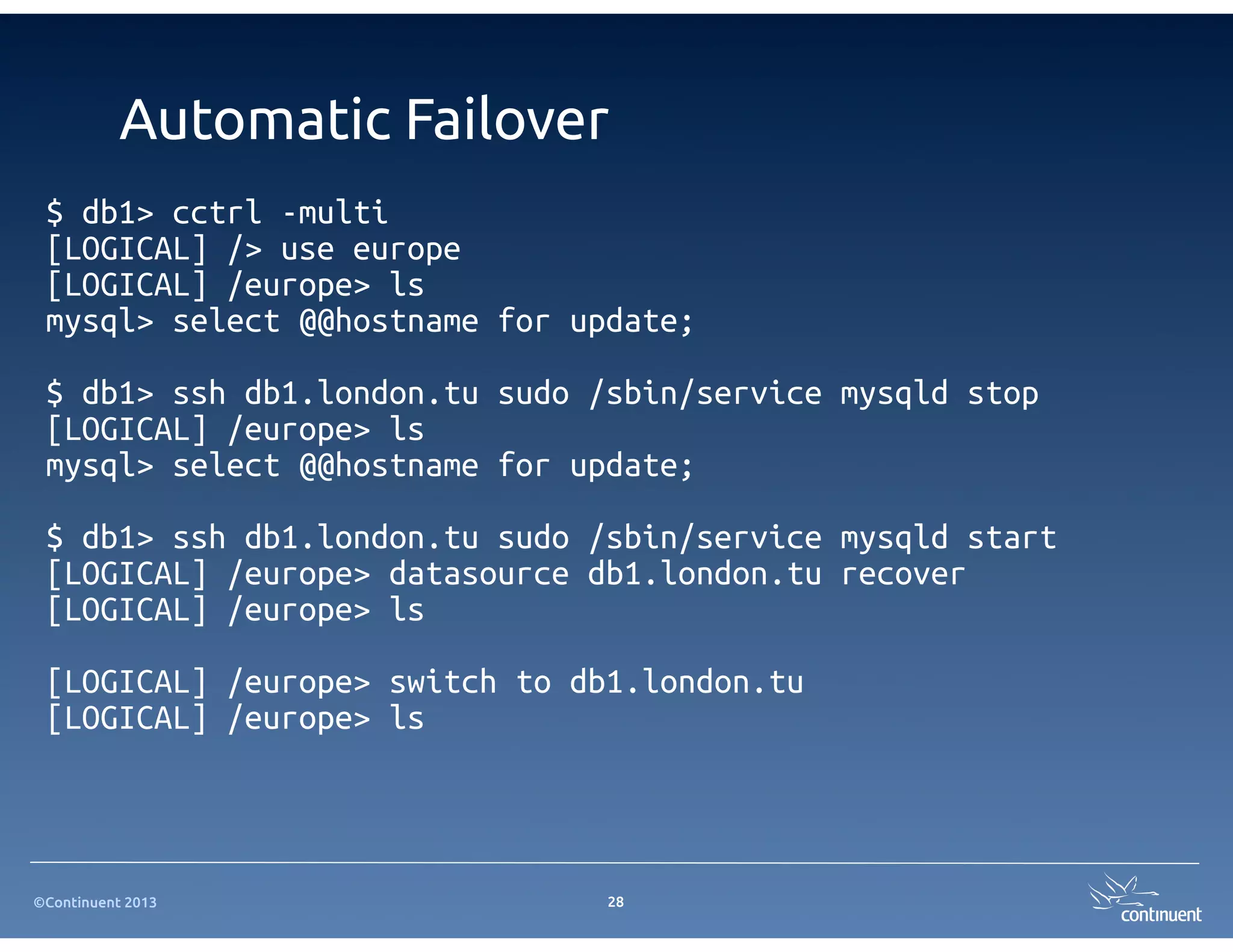 ©Continuent 2013
Automatic Failover
$ db1> cctrl -multi
[LOGICAL] /> use europe
[LOGICAL] /europe> ls
mysql> select @@hostname for update;
$ db1> ssh db1.london.tu sudo /sbin/service mysqld stop
[LOGICAL] /europe> ls
mysql> select @@hostname for update;
$ db1> ssh db1.london.tu sudo /sbin/service mysqld start
[LOGICAL] /europe> datasource db1.london.tu recover
[LOGICAL] /europe> ls
[LOGICAL] /europe> switch to db1.london.tu
[LOGICAL] /europe> ls
28
 