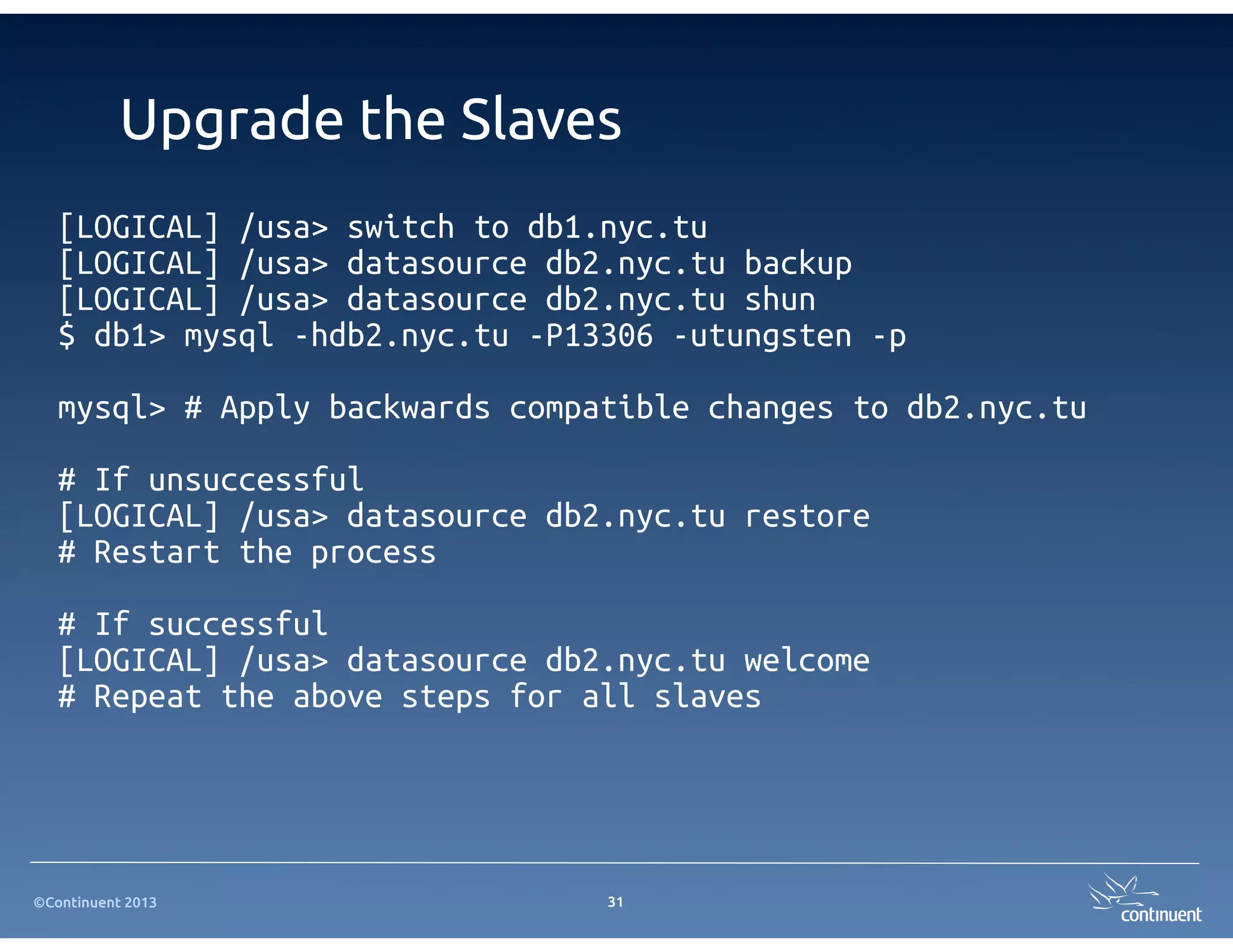 ©Continuent 2013
Upgrade the Slaves
31
[LOGICAL] /usa> switch to db1.nyc.tu
[LOGICAL] /usa> datasource db2.nyc.tu backup
[LOGICAL] /usa> datasource db2.nyc.tu shun
$ db1> mysql -hdb2.nyc.tu -P13306 -utungsten -p
mysql> # Apply backwards compatible changes to db2.nyc.tu
# If unsuccessful
[LOGICAL] /usa> datasource db2.nyc.tu restore
# Restart the process
# If successful
[LOGICAL] /usa> datasource db2.nyc.tu welcome
# Repeat the above steps for all slaves
 