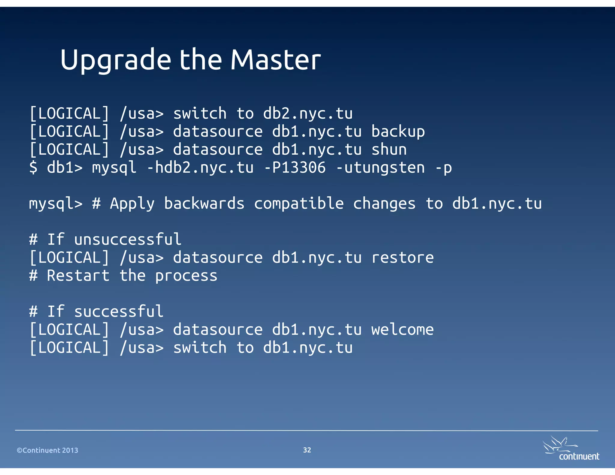 ©Continuent 2013
Upgrade the Master
[LOGICAL] /usa> switch to db2.nyc.tu
[LOGICAL] /usa> datasource db1.nyc.tu backup
[LOGICAL] /usa> datasource db1.nyc.tu shun
$ db1> mysql -hdb2.nyc.tu -P13306 -utungsten -p
mysql> # Apply backwards compatible changes to db1.nyc.tu
# If unsuccessful
[LOGICAL] /usa> datasource db1.nyc.tu restore
# Restart the process
# If successful
[LOGICAL] /usa> datasource db1.nyc.tu welcome
[LOGICAL] /usa> switch to db1.nyc.tu
32
 
