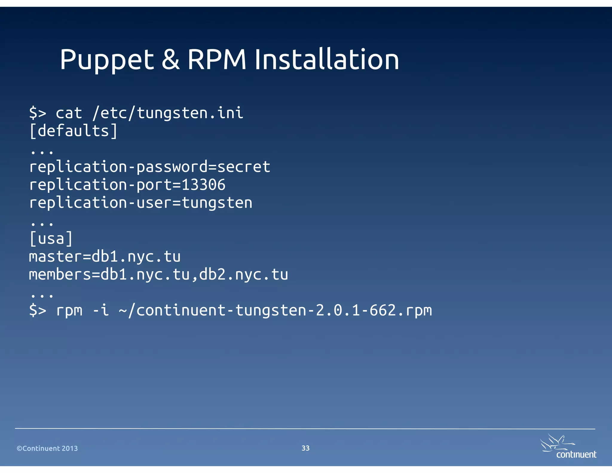 ©Continuent 2013
Puppet & RPM Installation
$> cat /etc/tungsten.ini
[defaults]
...
replication-password=secret
replication-port=13306
replication-user=tungsten
...
[usa]
master=db1.nyc.tu
members=db1.nyc.tu,db2.nyc.tu
...
$> rpm -i ~/continuent-tungsten-2.0.1-662.rpm
33
 