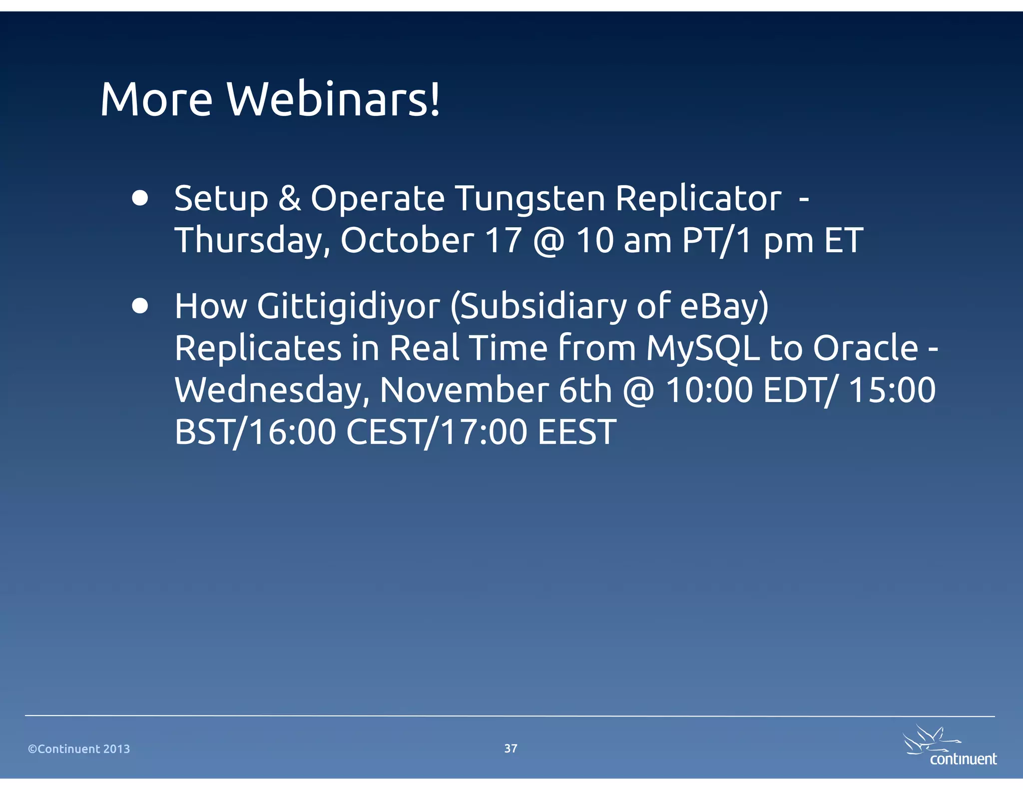 ©Continuent 2013
More Webinars!
37
• Setup & Operate Tungsten Replicator -
Thursday, October 17 @ 10 am PT/1 pm ET
• How Gittigidiyor (Subsidiary of eBay)
Replicates in Real Time from MySQL to Oracle -
Wednesday, November 6th @ 10:00 EDT/ 15:00
BST/16:00 CEST/17:00 EEST
 