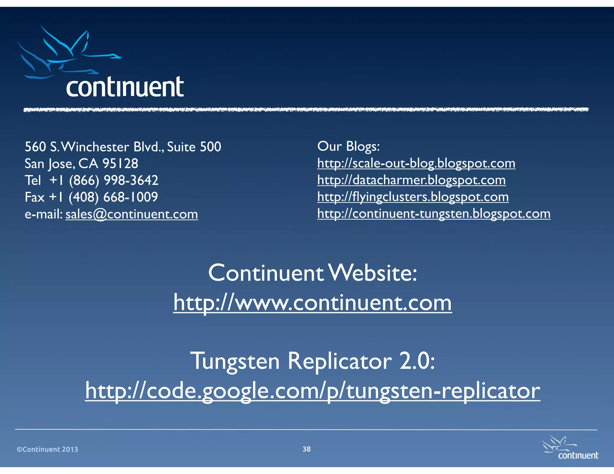 ©Continuent 2013 38
Continuent Website:
http://www.continuent.com
Tungsten Replicator 2.0:
http://code.google.com/p/tungsten-replicator
Our Blogs:
http://scale-out-blog.blogspot.com
http://datacharmer.blogspot.com
http://ﬂyingclusters.blogspot.com
http://continuent-tungsten.blogspot.com
560 S.Winchester Blvd., Suite 500
San Jose, CA 95128
Tel +1 (866) 998-3642
Fax +1 (408) 668-1009
e-mail: sales@continuent.com
 