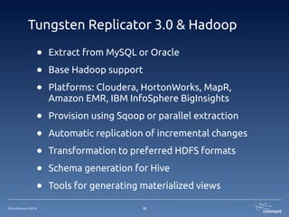 ©Continuent 2014
Tungsten Replicator 3.0 & Hadoop
16
• Extract from MySQL or Oracle
• Base Hadoop support
• Platforms: Cloudera, HortonWorks, MapR,
Amazon EMR, IBM InfoSphere BigInsights
• Provision using Sqoop or parallel extraction
• Automatic replication of incremental changes
• Transformation to preferred HDFS formats
• Schema generation for Hive
• Tools for generating materialized views
 