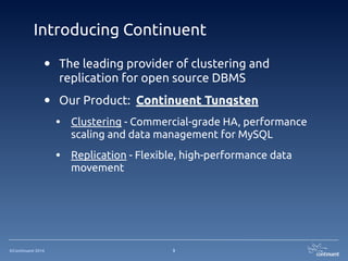 ©Continuent 2014
Introducing Continuent
3
• The leading provider of clustering and
replication for open source DBMS
• Our Product: Continuent Tungsten
• Clustering - Commercial-grade HA, performance
scaling and data management for MySQL
• Replication - Flexible, high-performance data
movement
 