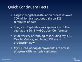 ©Continuent 2014
Quick Continuent Facts
• Largest Tungsten installation processes over
700 million transactions daily on 225
terabytes of data
• Tungsten Replicator was application of the
year at the 2011 MySQL User Conference
• Wide variety of topologies including MySQL,
Oracle, Vertica, and MongoDB are in
production now
• MySQL to Hadoop deployments are now in
progress with multiple customers
4
 