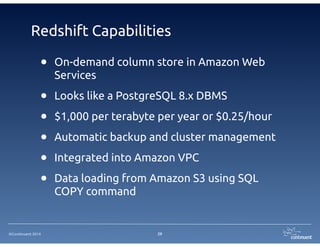 Redshift Capabilities 
• On-demand column store in Amazon Web 
Services 
• Looks like a PostgreSQL 8.x DBMS 
• $1,000 per terabyte per year or $0.25/hour 
• Automatic backup and cluster management 
• Integrated into Amazon VPC 
• Data loading from Amazon S3 using SQL 
©Continuent 2014 
COPY command 
29 
 