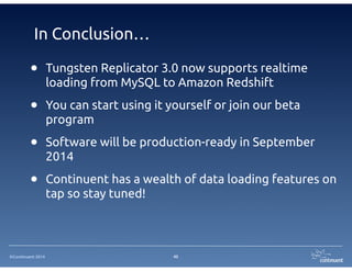 In Conclusion… 
• Tungsten Replicator 3.0 now supports realtime 
loading from MySQL to Amazon Redshift 
• You can start using it yourself or join our beta 
program 
• Software will be production-ready in September 
2014 
• Continuent has a wealth of data loading features on 
©Continuent 2014 
tap so stay tuned! 
45 
 