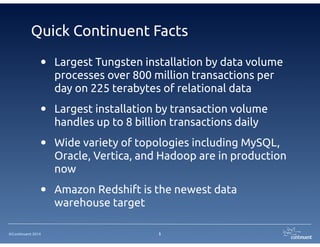 Quick Continuent Facts 
• Largest Tungsten installation by data volume 
processes over 800 million transactions per 
day on 225 terabytes of relational data 
• Largest installation by transaction volume 
handles up to 8 billion transactions daily 
• Wide variety of topologies including MySQL, 
Oracle, Vertica, and Hadoop are in production 
now 
• Amazon Redshift is the newest data 
©Continuent 2014 
warehouse target 
5 
 