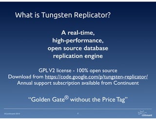 What is Tungsten Replicator? 
Download from https://code.google.com/p/tungsten-replicator/ 
Annual support subscription available from Continuent 
©Continuent 2014 
A real-time, 
high-performance, 
open source database 
replication engine 
! 
GPL V2 license - 100% open source 
“Golden Gate® without the Price Tag” 
7 
 