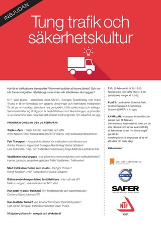 Tung trafikoch
säkerhetskultur
Hur får vi trafiksäkrare transporter? Kommer lastbilar att kunna tänka? Och hur
blir framkomligheten i Göteborg under tiden när Västlänken ska byggas? 	
	
NTF Väst bjuder i samarbete med SAFER, Sveriges Åkeriföretag och Volvo
Trucks in till en förmiddag om dagens utmaningar och framtidens möjligheter!
Ta del av ny kunskap, diskutera nya perspektiv, träffa sakkunniga och kollegor.
Seminariet riktar sig till dig som är beslutsfattare inom åkerinäringen, upphandla-
re av transporter eller på annat sätt arbetar med tung trafik och säkerhet på väg.
PROGRAM ONSDAG DEN 25 FEBRUARI:
Triple-i-Zero - Säker framtid i samhälle och affär
Anna Nilsson-Ehle, föreståndare SAFER Fordons- och trafiksäkerhetscentrum
Fair Transport - Ansvarsfulla åkerier kör trafiksäkert och klimatsmart
Annika Persson, regionchef Sveriges Åkerföretag Västra Götaland
Lars Hübinette, miljö- och trafiksäkerhetsansvarig Haga Mölndal Lastbilscentral
Västlänken ska byggas - Hur påverkas framkomligheten och trafiksäkerheten?
Hanna Jonsson, projekteringsledare Trafik Västlänken, Trafikverket
Med trafiksäkerheten som insats - Vad gör Polisen?
Bengt Karlsson, chef Trafikpolisen i Västra Götaland
Bältesanvändningen bland lastbilsförare - Hur står det till?
Malin Lundgren, verksamhetschef NTF Väst
Hur beter vi oss i trafiken? Om förarbeteende och säkerhetskultur
Christina Stave, forskare VTI
Kan lastbilar tänka? Vad innebär framtidens förarstödsystem?
Carl Johan Almqvist, trafiksäkerhetschef Volvo Trucks
Vi bjuder på lunch - mingla och diskutera!
TID: 25 februari kl. 8.30-12.00.
Registrering och kaffe från kl. 8.00.
Lunch med mingel kl. 12.00.
PLATS: Lindholmen Science Park,
Lindholmspiren 3-5, Göteborg.
Studion (SAFER, 1 tr. upp).
ANMÄLAN: via e-post till vast@ntf.se
senast den 18 februari.
Seminariet är kostnadsfritt, men om du
inte närvarar och ej har avanmält dig
så faktureras du en ”no show-avgift”
på 495 kr.
Antalet platser är begränsat så se till
att säkra din plats idag!
Välkommen!
INBJUDAN
 