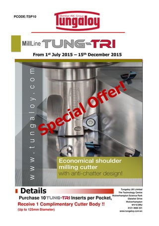 PCODE:TSP10
From 1st July 2015 – 15th December 2015
MillLine
Tungaloy UK Limited
The Technology Centre
Wolverhampton Science Park
Glaisher Drive
Wolverhampton
WV10 9RU
0121 4000 231
www.tungaloy.com/en
Details
Purchase 10 Inserts per Pocket,
Receive 1 Complimentary Cutter Body !!
(Up to 125mm Diameter)
 