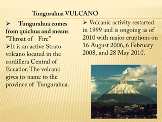 It is an active Strato volcano located in the cordillera Central of Ecuador. The volcano gives its name to the province of  Tungurahua.cultural atractions:The mos popular places are:museumschurches