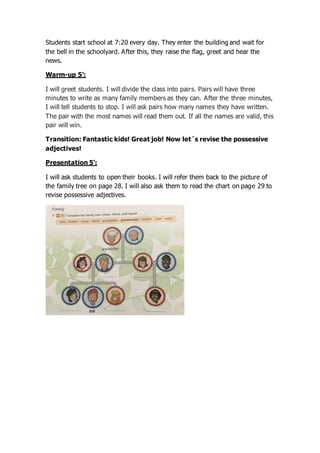 Students start school at 7:20 every day. They enter the building and wait for
the bell in the schoolyard. After this, they raise the flag, greet and hear the
news.
Warm-up 5’:
I will greet students. I will divide the class into pairs. Pairs will have three
minutes to write as many family members as they can. After the three minutes,
I will tell students to stop. I will ask pairs how many names they have written.
The pair with the most names will read them out. If all the names are valid, this
pair will win.
Transition: Fantastic kids! Great job! Now let´s revise the possessive
adjectives!
Presentation 5’:
I will ask students to open their books. I will refer them back to the picture of
the family tree on page 28. I will also ask them to read the chart on page 29 to
revise possessive adjectives.
 