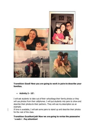 Transition: Good! Now you are going to work in pairs to describe your
families.
 Activity 2 - 15’:
I will ask students to take out of their schoolbags their family photos or they
will use photos from their cellphones. I will put students into pairs to show and
describe their photos to their partners. They will use my description as an
example.
If time is available, I will ask some pairs to stand up and describe their photos
for the rest of the class.
Transition: Excellent job! Now we are going to revise the possessive
´s and s´. Pay attention!
 