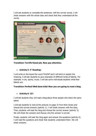 I will ask students to complete the sentences with the correct words. I will
check answers with the whole class and check that they understand all the
words.
Transition: Terrific! Good job. Now pay attention.
 Activity 5- 5’ Reading:
I will write on the board the word TALENT and I will elicit or explain the
meaning. I will ask students to give examples of different kinds of talents. For
example: in art, sports, music. I will ask some individuals students what their
talents are.
Transition: Perfect! Well done kids! Now you are going to read a blog.
 Activity 6- 22’:
I will tell students they will read a blog about three people who share the same
talent.
I will ask students to look at the pictures on page 31 from their books and
choose the correct answers (activity 1). I will check answers with the class.
Then, students will read the blog and choose the correct answer (activity 3).
We will check the answers and discuss why this answer is correct.
Finally, students will read the blog again and answer the questions (activity 6).
I will read the questions and check that students understand them. We will
check answers.
 