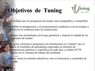 Objetivos  de  Tuning Conseguir que los programas de estudio sean comparables y compatibles Facilitar la transparencia y el reconocimiento académico a nivel europeo y  promover la confianza entre las instituciones Brindar una metodología con la que garantizar y mejorar la calidad de los programas de estudio Propone y promueve programas con orientaciones en “outputs” que se basen en resultados de aprendizaje expresados en términos de competencias genéricas y específicas de cada área y créditos ECTS basados en el volumen de trabajo del estudiante No se centra en sistemas educativos, sino en estructuras y contenidos de estudio 