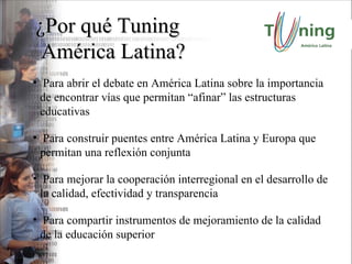 ¿Por qué Tuning América Latina? Para abrir el debate en América Latina sobre la importancia de encontrar vías que permitan “afinar” las estructuras educativas Para construir puentes entre América Latina y Europa que permitan una reflexión conjunta Para mejorar la cooperación interregional en el desarrollo de la calidad, efectividad y transparencia Para compartir instrumentos de mejoramiento de la calidad de la educación superior 