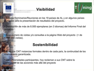 Talleres/Seminarios/Reuniones en los 19 países de AL y en algunos países europeos para la presentación de resultados del proyecto. Distribución de más de 8.000 ejemplares (en 3 idiomas) del Informe Final del proyecto. Gran número de visitas y/o consultas a la página Web del proyecto  (+ de 1.500.000 visitas). Sostenibilidad Al ser los CN T instancias formales dentro de cada país, la continuidad de los mismos está garantizada. Las universidades participantes, hoy reclaman a sus CNT sobre la continuidad de las acciones más allá del proyecto Visibilidad 
