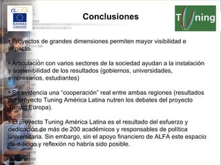 Conclusiones Proyectos de grandes dimensiones permiten mayor visibilidad e impacto. Articulación con varios sectores de la sociedad ayudan a la instalación y sostenibilidad de los resultados (gobiernos, universidades, empresarios, estudiantes) Se evidencia una “cooperación” real entre ambas regiones (resultados del proyecto Tuning América Latina nutren los debates del proyecto Tuning Europa). El proyecto Tuning América Latina es el resultado del esfuerzo y dedicación de más de 200 académicos y responsables de política universitaria. Sin embargo, sin el apoyo financiero de ALFA este espacio de diálogo y reflexión no habría sido posible.  