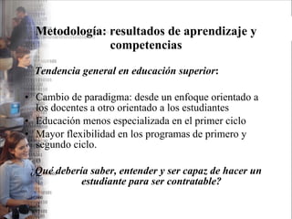 Metodología: resultados de aprendizaje y competencias Tendencia general en educación superior : Cambio de paradigma: desde un enfoque orientado a los docentes a otro orientado a los estudiantes Educación menos especializada en el primer ciclo Mayor flexibilidad en los programas de primero y segundo ciclo. ¿ Qué debería saber, entender y ser capaz de hacer un estudiante para ser contratable? 