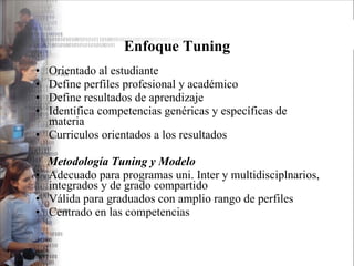 Enfoque Tuning Orientado al estudiante Define perfiles profesional y académico Define resultados de aprendizaje Identifica competencias genéricas y específicas de materia Curriculos orientados a los resultados Metodología Tuning y Modelo Adecuado para programas uni. Inter y multidisciplnarios, integrados y de grado compartido Válida para graduados con amplio rango de perfiles Centrado en las competencias 