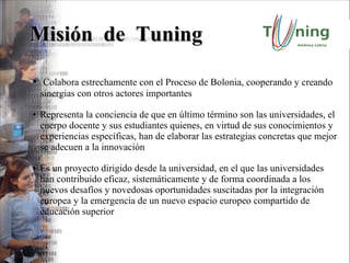 Misión  de  Tuning Colabora estrechamente con el Proceso de Bolonia, cooperando y creando sinergias con otros actores importantes Representa la conciencia de que en último término son las universidades, el cuerpo docente y sus estudiantes quienes, en virtud de sus conocimientos y experiencias específicas, han de elaborar las estrategias concretas que mejor se adecuen a la innovación Es un proyecto dirigido desde la universidad, en el que las universidades han contribuido eficaz, sistemáticamente y de forma coordinada a los nuevos desafíos y novedosas oportunidades suscitadas por la integración europea y la emergencia de un nuevo espacio europeo compartido de educación superior 