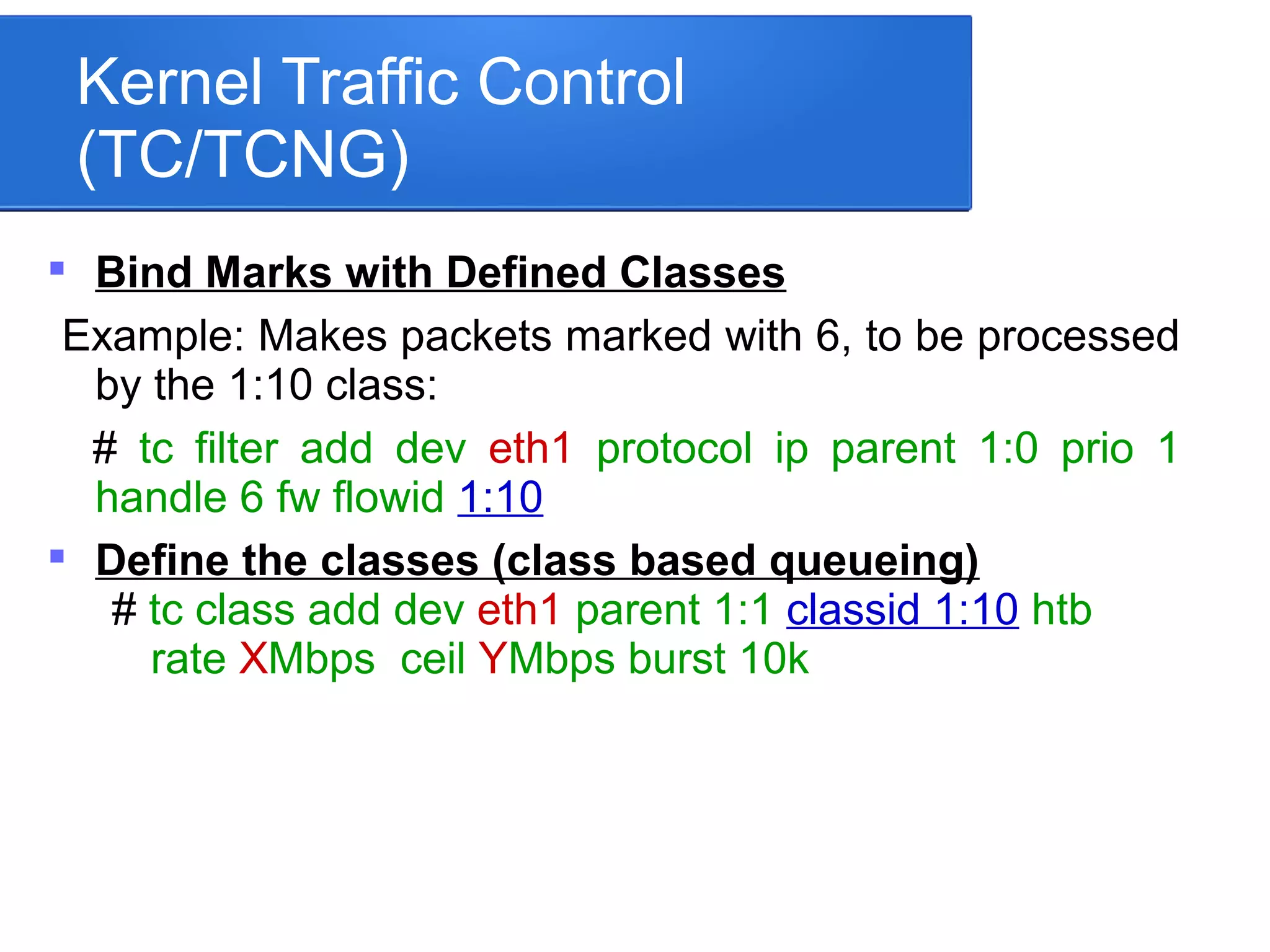 Kernel Traffic Control
(TC/TCNG)

Bind Marks with Defined Classes
Example: Makes packets marked with 6, to be processed
by the 1:10 class:
# tc filter add dev eth1 protocol ip parent 1:0 prio 1
handle 6 fw flowid 1:10

Define the classes (class based queueing)
# tc class add dev eth1 parent 1:1 classid 1:10 htb
rate XMbps ceil YMbps burst 10k
 