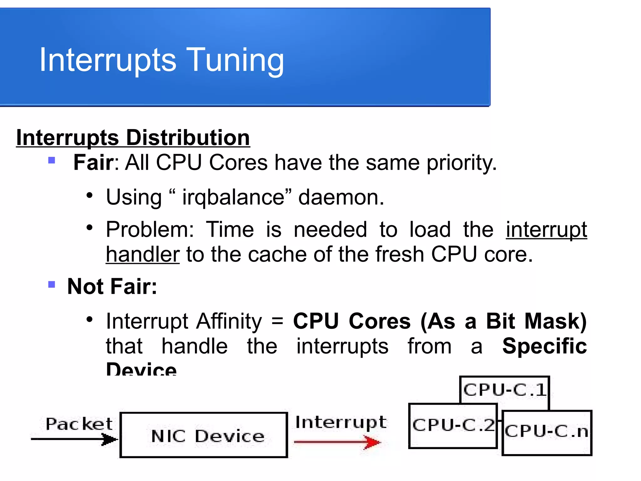 Interrupts Tuning
Interrupts Distribution

Fair: All CPU Cores have the same priority.

Using “ irqbalance” daemon.

Problem: Time is needed to load the interrupt
handler to the cache of the fresh CPU core.

Not Fair:

Interrupt Affinity = CPU Cores (As a Bit Mask)
that handle the interrupts from a Specific
Device.
 