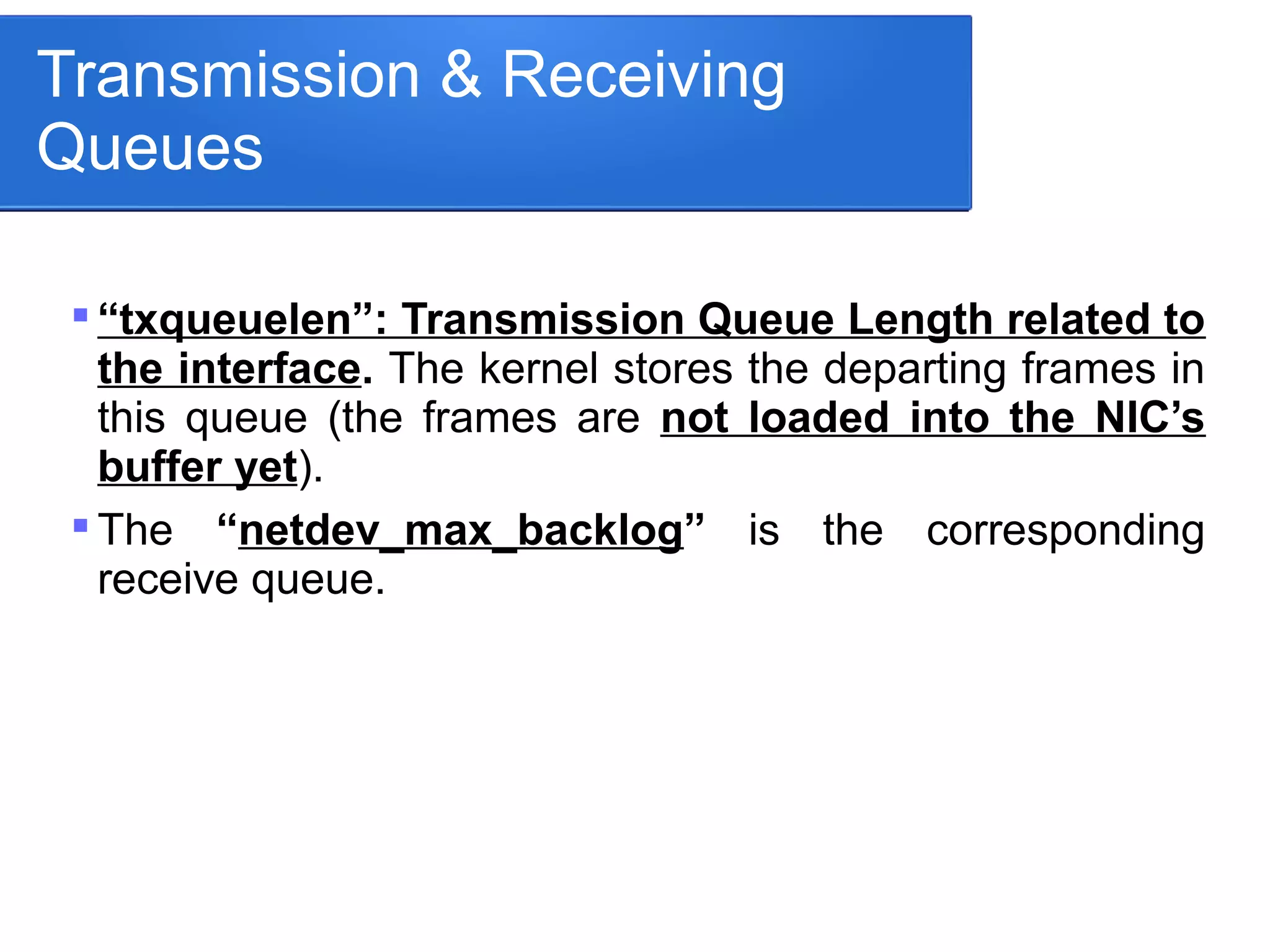Transmission & Receiving
Queues

“txqueuelen”: Transmission Queue Length related to
the interface. The kernel stores the departing frames in
this queue (the frames are not loaded into the NIC’s
buffer yet).

The “netdev_max_backlog” is the corresponding
receive queue.
 
