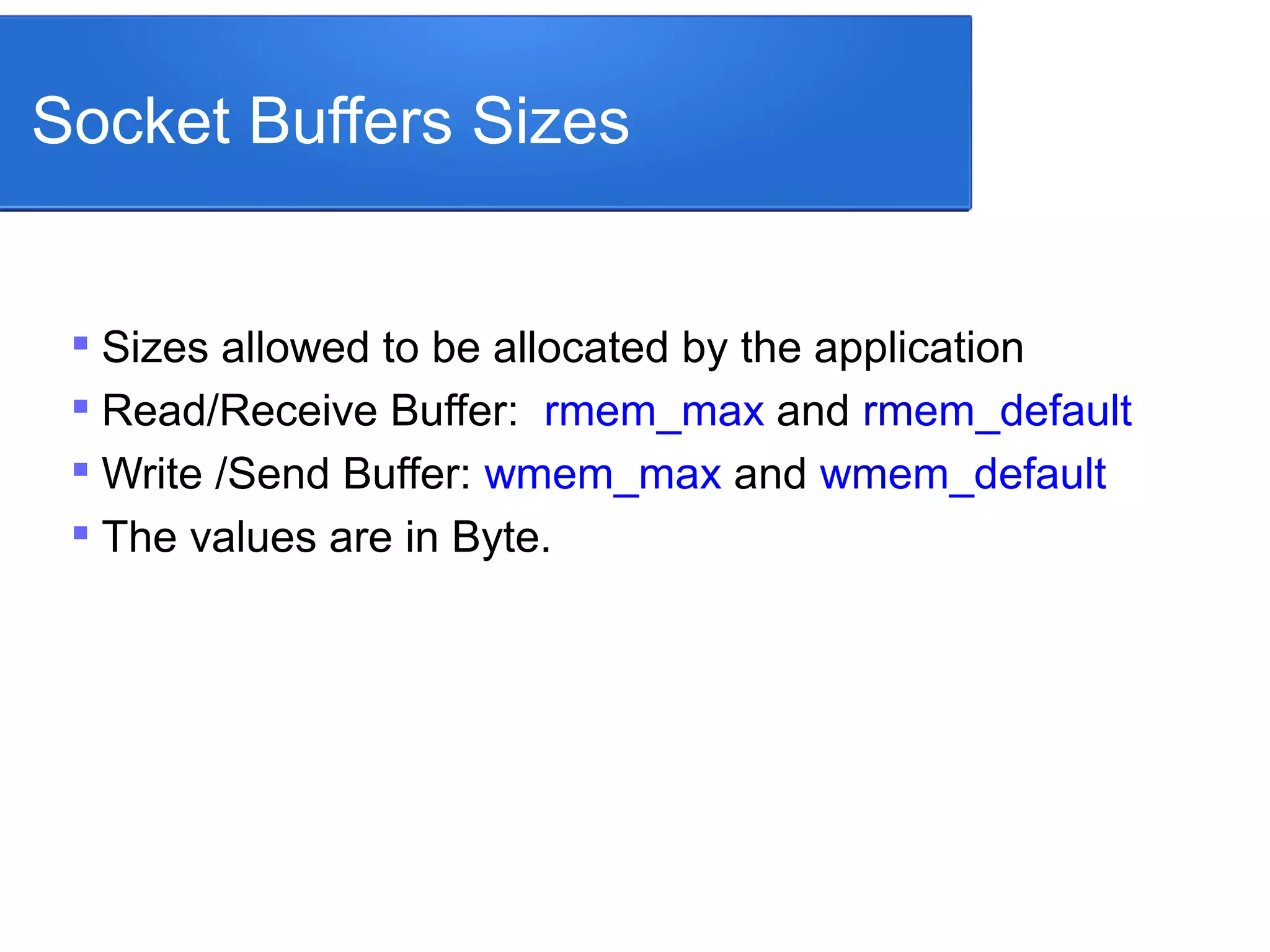 Socket Buffers Sizes

Sizes allowed to be allocated by the application

Read/Receive Buffer: rmem_max and rmem_default

Write /Send Buffer: wmem_max and wmem_default

The values are in Byte.
 