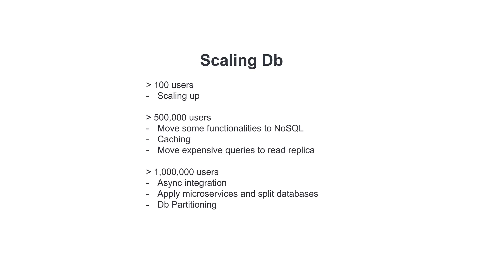 Scaling Db
> 100 users
- Scaling up
> 500,000 users
- Move some functionalities to NoSQL
- Caching
- Move expensive queries to read replica
> 1,000,000 users
- Async integration
- Apply microservices and split databases
- Db Partitioning
 