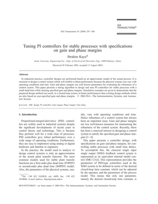 ISA
                                                                                                            TRANSACTIONS®
                                              ISA Transactions 43 ͑2004͒ 297–304




    Tuning PI controllers for stable processes with speciﬁcations
                    on gain and phase margins
                                                     Ibrahim Kaya*
                Inonu University, Engineering Fac., Dept. of Electrical & Electronics Eng., 44069 Malatya, Turkey
                                     ͑Received 28 February 2003; accepted 17 August 2003͒



Abstract
   In industrial practice, controller designs are performed based on an approximate model of the actual process. It is
essential to design a control system which will exhibit a robust performance because the physical systems can vary with
operating conditions and time. Gain and phase margins are well known parameters for evaluating the robustness of a
control system. This paper presents a tuning algorithm to design and tune PI controllers for stable processes with a
small dead time while meeting speciﬁed gain and phase margins. Simulation examples are given to demonstrate that the
proposed design method can result, in a closed-loop system, in better performances than existing design methods which
are also based on user-speciﬁed gain and phase margins. © 2004 ISA—The Instrumentation, Systems, and Automa-
tion Society.

Keywords: IMC design; PI controller; Gain margin; Phase margin; Time delay



1. Introduction                                                     ally, vary with operating conditions and time.
                                                                    Hence robustness of a control system has always
  Proportional-integral-derivative ͑PID͒ control-                   been an important issue. Gain and phase margins
lers are widely used in industrial systems despite                  are two well-known measures for maintaining the
the signiﬁcant developments of recent years in                      robustness of the control system. Recently, there
control theory and technology. This is because                      has been a renewed interest in designing a control
they perform well for a wide class of processes.                    system to satisfy the speciﬁed gain and phase mar-
PID controllers give robust performance over a                      gins ͓1– 4͔.
wide range of operating conditions. Furthermore,                      This paper presents a controller design, with
they are easy to implement using analog or digital                  speciﬁcations on gain and phase margins, for con-
hardware and familiar to engineers.                                 trolling stable processes with small time delays.
  In the practice, the model used to analyze or                     To accomplish this, the classical single input
design control systems is only an approximation                     single output ͑SISO͒ feedback control system is
of the actual plant transfer function. The most                     represented as its equivalent internal model con-
common models used for stable plant transfer                        trol ͑IMC͒ ͓5,6͔. This representation provides the
functions are a ﬁrst-order plus dead time ͑FOPDT͒                   parameters of PID-type controllers used in the
or second-order plus dead time ͑SOPDT͒ model.                       SISO system to be deﬁned in terms of the desired
Also, the parameters of the physical systems, usu-                  closed-loop time constant, which can be adjusted
                                                                    by the operator, and the parameters of the process
  *Tel: ϩ90 422 3410010, ext. 4499; fax: ϩ90 422                    model. This means that only one parameter,
3410046. E-mail address: ikaya@inonu.edu.tr                         namely the desired closed-loop time constant, is

0019-0578/2004/$ - see front matter © 2004 ISA—The Instrumentation, Systems, and Automation Society.
 