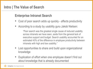 Intro | The Value of Search Enterprise Intranet Search Cost of poor search adds up quickly - affects productivity  According to a study by usability guru Jakob Nielsen: “ Poor search was the greatest single cause of reduced usability across intranets we have seen, aside from the general lack of executive support and budget. Search usability accounted for an estimated 43% of the difference in employee productivity between intranets with high and low usability.” Lost opportunities to share and build upon organizational knowledge Duplication of effort when one employee doesn’t find out about knowledge that is already documented 
