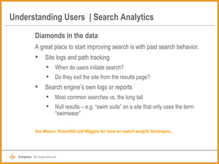 Understanding Users  | Search Analytics Diamonds in the data A great place to start improving search is with past search behavior. Site logs and path tracking When do users initiate search? Do they exit the site from the results page? Search engine’s own logs or reports Most common searches vs. the long tail Null results – e.g. “swim suits” on a site that only uses the term “swimwear” See Messrs. Rosenfeld and Wiggins for more on search analytic techniques… 